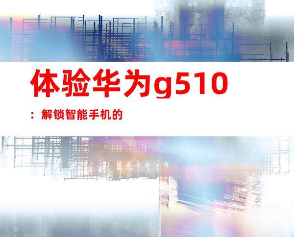 体验华为g510：解锁智能手机的新境界